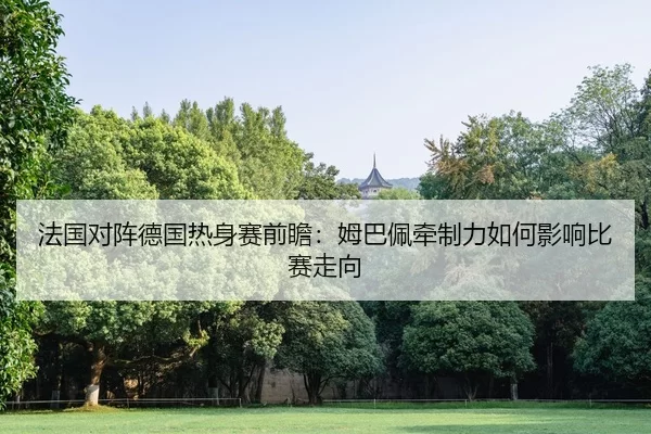 法国对阵德国热身赛前瞻：姆巴佩牵制力如何影响比赛走向