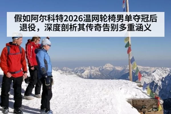 假如阿尔科特2026温网轮椅男单夺冠后退役，深度剖析其传奇告别多重涵义