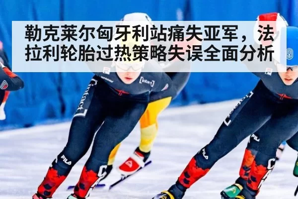 勒克莱尔匈牙利站痛失亚军,法拉利轮胎过热策略失误全面分析