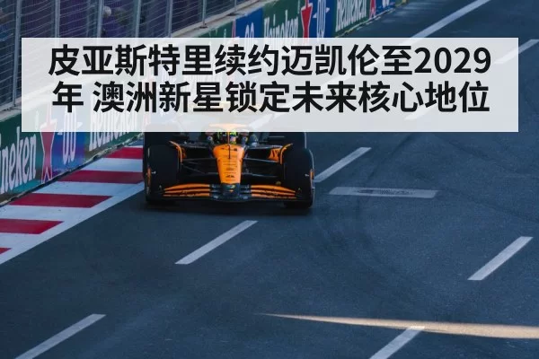 皮亚斯特里续约迈凯伦至2029年 澳洲新星锁定未来核心地位